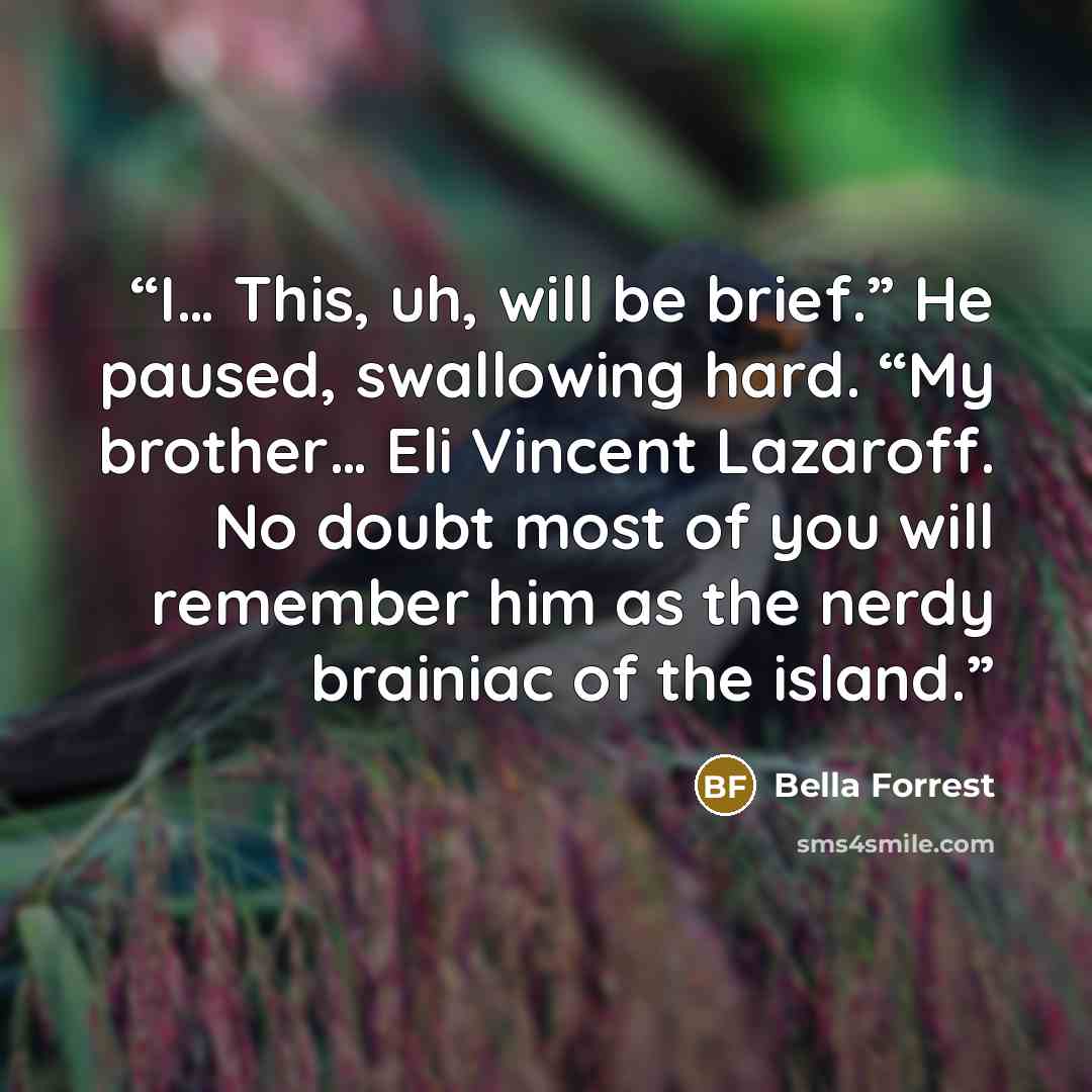 “I… This, uh, will be brief.” He paused, swallowing hard. “My brother… Eli Vincent Lazaroff. No doubt most of you will remember him as the nerdy brainiac of the island.” quote by Bella Forrest