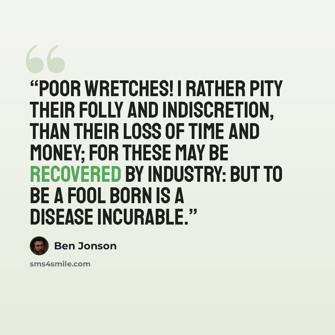 “Poor wretches! I rather pity their folly and indiscretion, than their loss of time and money; for these may be recovered by industry: but to be a fool born is a disease incurable.” quote by Ben Jonson