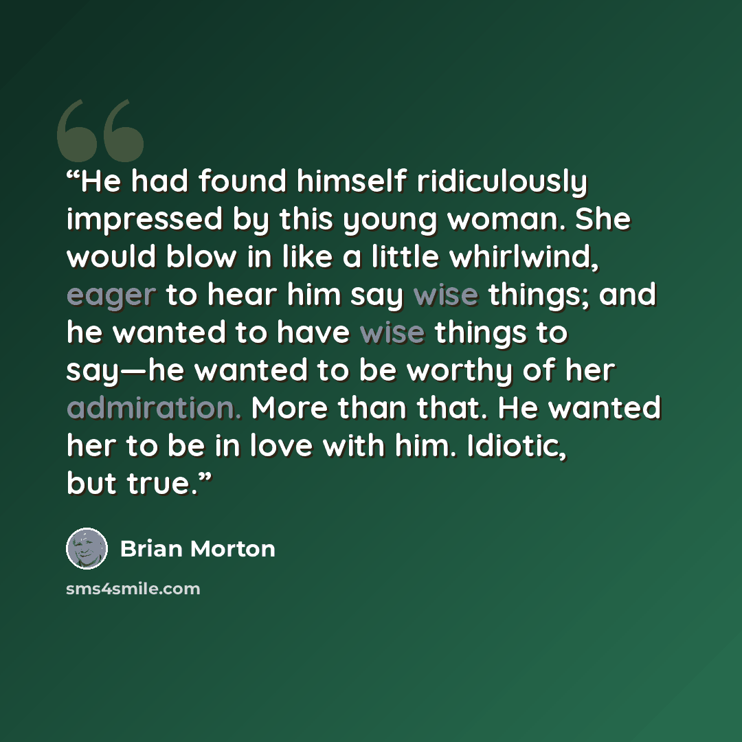 “He had found himself ridiculously impressed by this young woman. She would blow in like a little whirlwind, eager to hear him say wise things; and he wanted to have wise things to say—he wanted to be worthy of her admiration. More than that. He wanted her to be in love with him. Idiotic, but true.” quote by Brian Morton