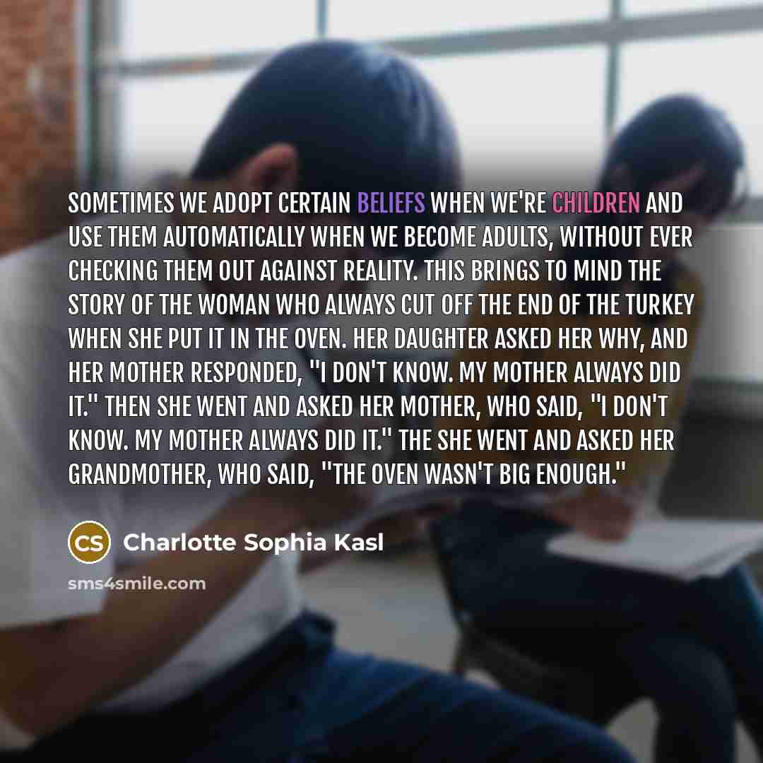 “Sometimes we adopt certain beliefs when we're children and use them automatically when we become adults, without ever checking them out against reality. This brings to mind the story of the woman who always cut off the end of the turkey when she put it in the oven. Her daughter asked her why, and…” quote by Charlotte Sophia Kasl