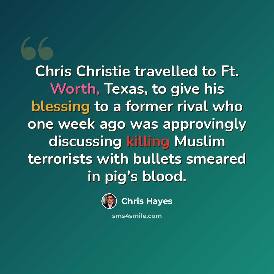 “Chris Christie travelled to Ft. Worth, Texas, to give his blessing to a former rival who one week ago was approvingly discussing killing Muslim terrorists with bullets smeared in pig's blood.” quote by Chris Hayes