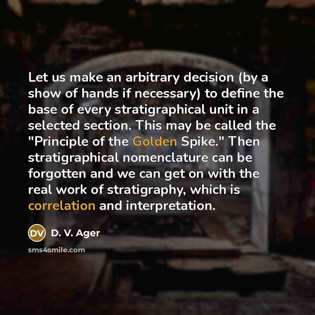 “Let us make an arbitrary decision (by a show of hands if necessary) to define the base of every stratigraphical unit in a selected section. This may be called the "Principle of the Golden Spike." Then stratigraphical nomenclature can be forgotten and we can get on with the real work of…” quote by D. V. Ager