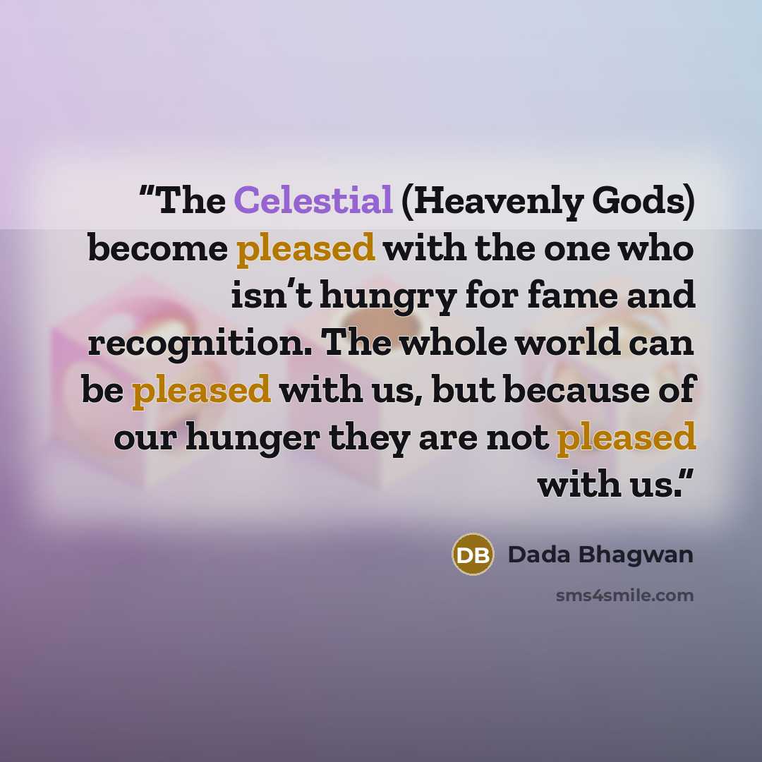 “The Celestial (Heavenly Gods) become pleased with the one who isn’t hungry for fame and recognition. The whole world can be pleased with us, but because of our hunger they are not pleased with us.” quote by Dada Bhagwan