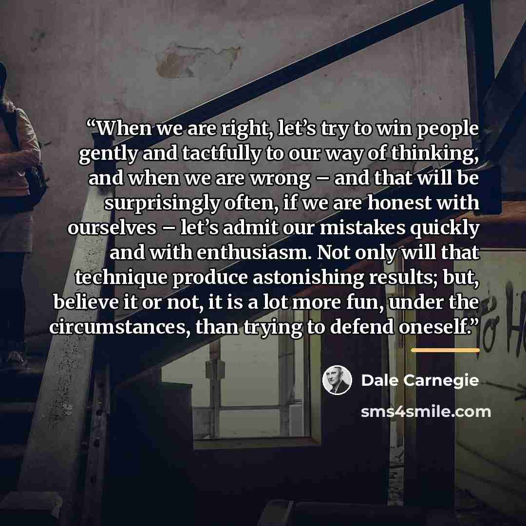 “When we are right, let’s try to win people gently and tactfully to our way of thinking, and when we are wrong – and that will be surprisingly often, if we are honest with ourselves – let’s admit our mistakes quickly and with enthusiasm. Not only will that technique produce astonishing results…” quote by Dale Carnegie