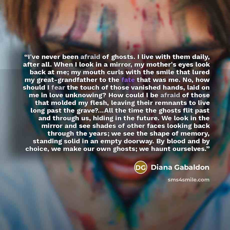 “I've never been afraid of ghosts. I live with them daily, after all. When I look in a mirror, my mother's eyes look back at me; my mouth curls with the smile that lured my great-grandfather to the fate that was me. No, how should I fear the touch of those vanished hands, laid on me in love…” quote by Diana Gabaldon