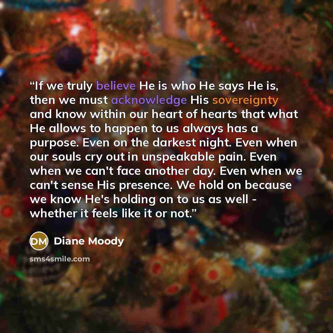 “If we truly believe He is who He says He is, then we must acknowledge His sovereignty and know within our heart of hearts that what He allows to happen to us always has a purpose. Even on the darkest night. Even when our souls cry out in unspeakable pain. Even when we can't face another day. Even…” quote by Diane Moody