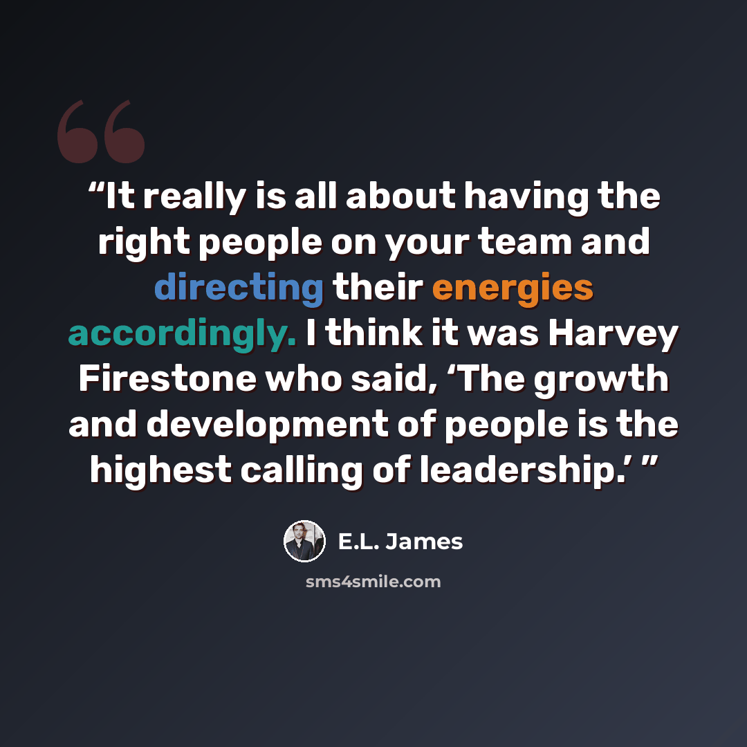 “It really is all about having the right people on your team and directing their energies accordingly. I think it was Harvey Firestone who said, ‘The growth and development of people is the highest calling of leadership.’” quote by E.L. James