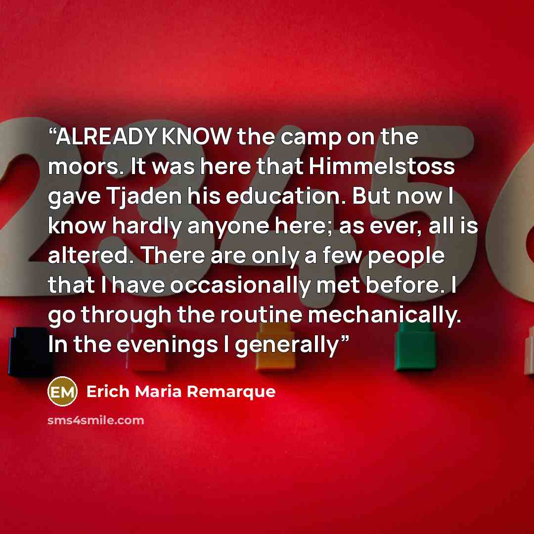 “ALREADY KNOW the camp on the moors. It was here that Himmelstoss gave Tjaden his education. But now I know hardly anyone here; as ever, all is altered. There are only a few people that I have occasionally met before. I go through the routine mechanically. In the evenings I generally” quote by Erich Maria Remarque