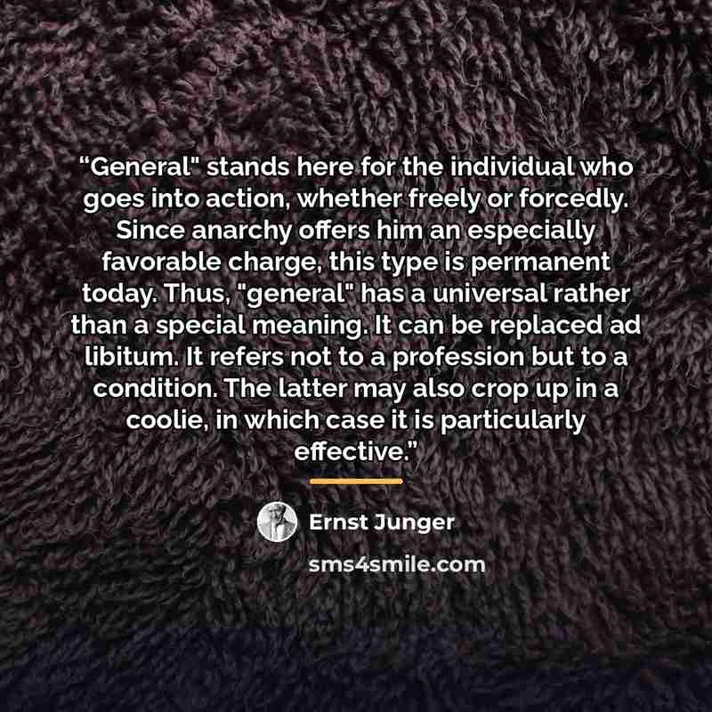 “General" stands here for the individual who goes into action, whether freely or forcedly. Since anarchy offers him an especially favorable charge, this type is permanent today. Thus, "general" has a universal rather than a special meaning. It can be replaced ad libitum. It refers not to a…” quote by Ernst Jünger