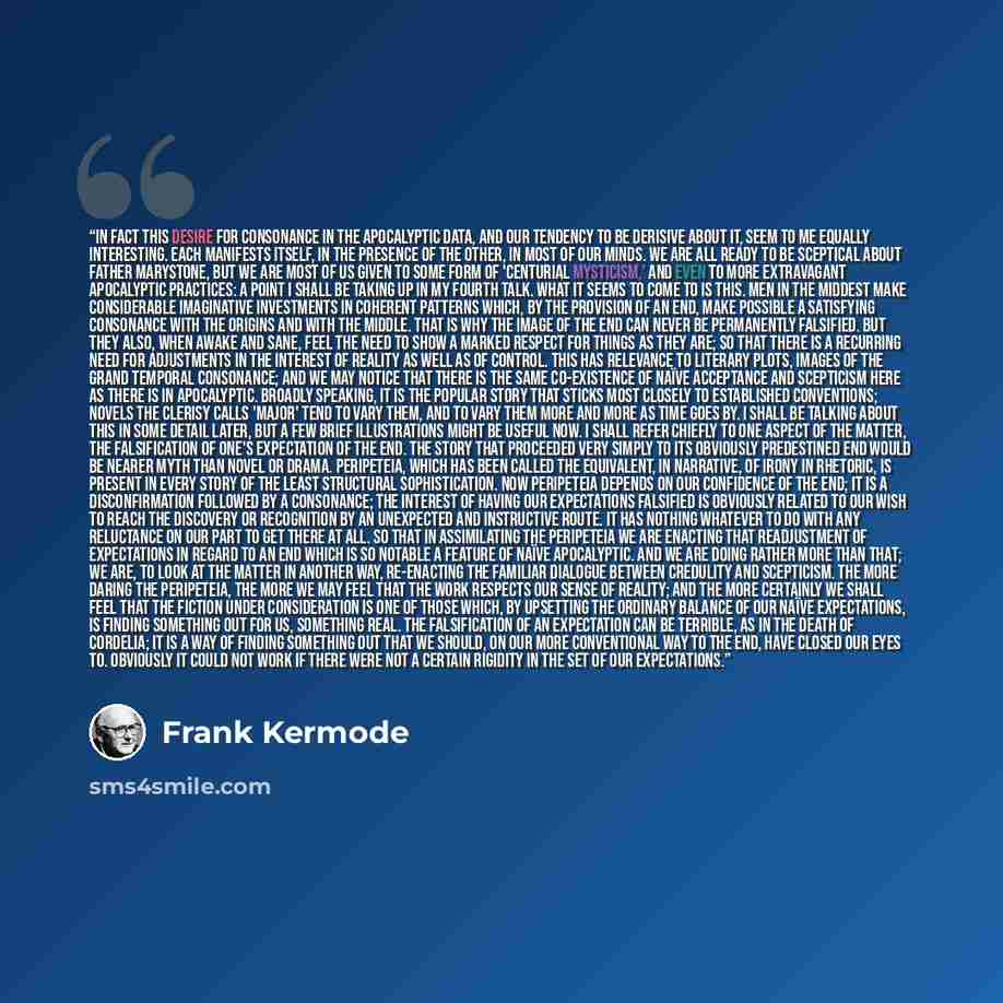 “In fact this desire for consonance in the apocalyptic data, and our tendency to be derisive about it, seem to me equally interesting. Each manifests itself, in the presence of the other, in most of our minds. We are all ready to be sceptical about Father Marystone, but we are most of us given to…” quote by Frank Kermode
