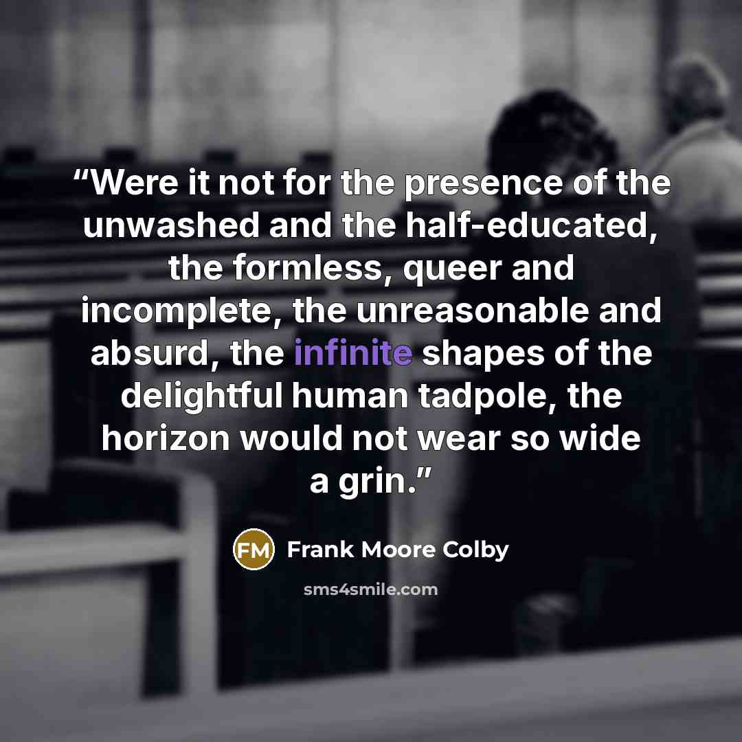 “Were it not for the presence of the unwashed and the half-educated, the formless, queer and incomplete, the unreasonable and absurd, the infinite shapes of the delightful human tadpole, the horizon would not wear so wide a grin.” quote by Frank Moore Colby