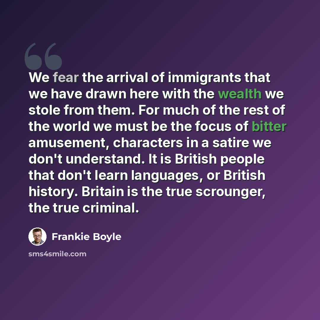 “We fear the arrival of immigrants that we have drawn here with the wealth we stole from them. For much of the rest of the world we must be the focus of bitter amusement, characters in a satire we don't understand. It is British people that don't learn languages, or British history. Britain is the…” quote by Frankie Boyle