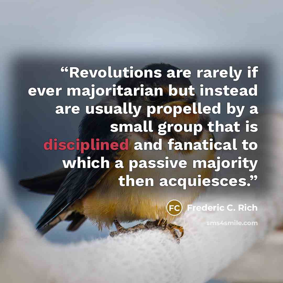 “Revolutions are rarely if ever majoritarian but instead are usually propelled by a small group that is disciplined and fanatical to which a passive majority then acquiesces.” quote by Frederic C. Rich