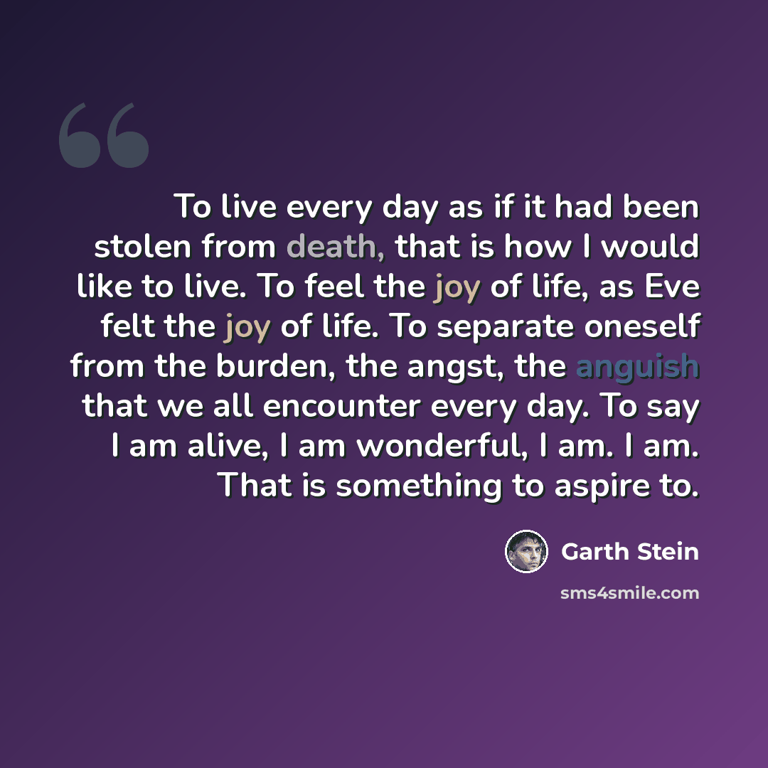 “To live every day as if it had been stolen from death, that is how I would like to live. To feel the joy of life, as Eve felt the joy of life. To separate oneself from the burden, the angst, the anguish that we all encounter every day. To say I am alive, I am wonderful, I am. I am. That is…” quote by Garth Stein