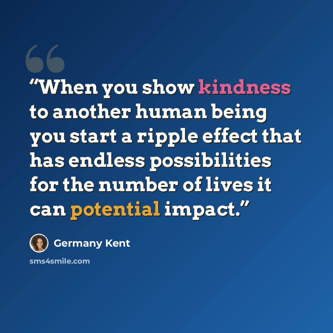 “When you show kindness to another human being you start a ripple effect that has endless possibilities for the number of lives it can potential impact.” quote by Germany Kent