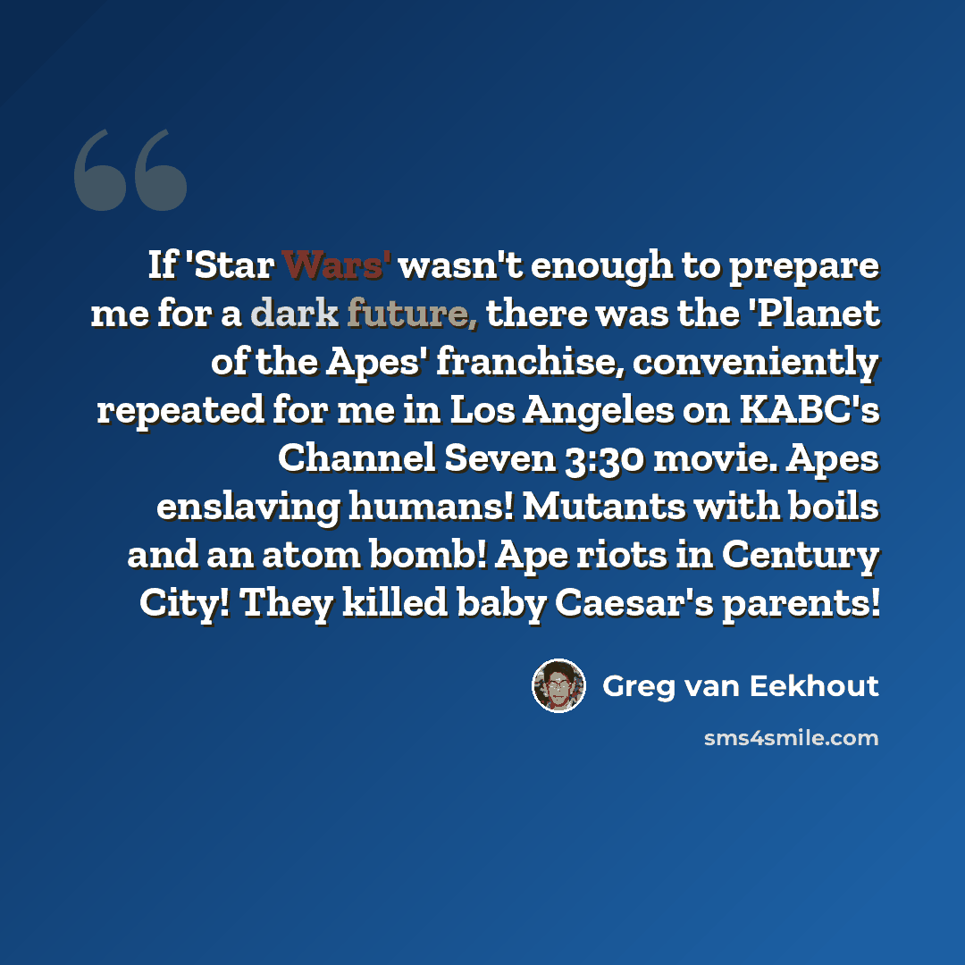 “If 'Star Wars' wasn't enough to prepare me for a dark future, there was the 'Planet of the Apes' franchise, conveniently repeated for me in Los Angeles on KABC's Channel Seven 3:30 movie. Apes enslaving humans! Mutants with boils and an atom bomb! Ape riots in Century City! They killed baby…” quote by Greg van Eekhout