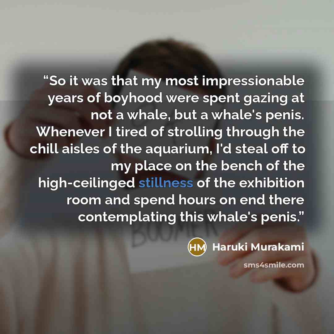 “So it was that my most impressionable years of boyhood were spent gazing at not a whale, but a whale's penis. Whenever I tired of strolling through the chill aisles of the aquarium, I'd steal off to my place on the bench of the high-ceilinged stillness of the exhibition room and spend hours on end…” quote by Haruki Murakami