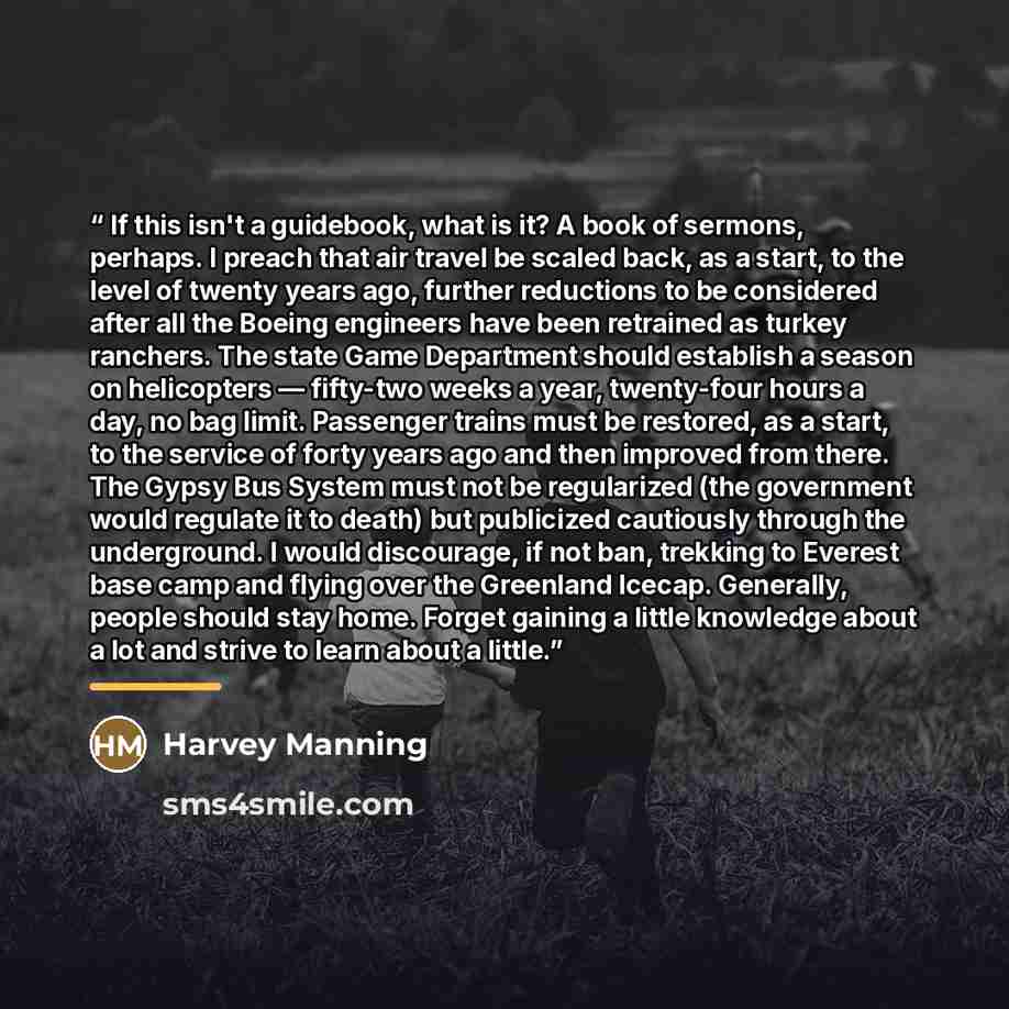 “If this isn't a guidebook, what is it? A book of sermons, perhaps. I preach that air travel be scaled back, as a start, to the level of twenty years ago, further reductions to be considered after all the Boeing engineers have been retrained as turkey ranchers. The state Game Department should…” quote by Harvey Manning