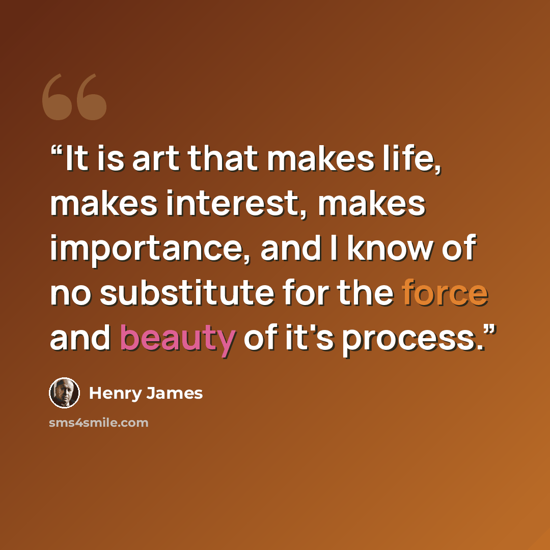 “It is art that makes life, makes interest, makes importance, and I know of no substitute for the force and beauty of it's process.” quote by Henry James