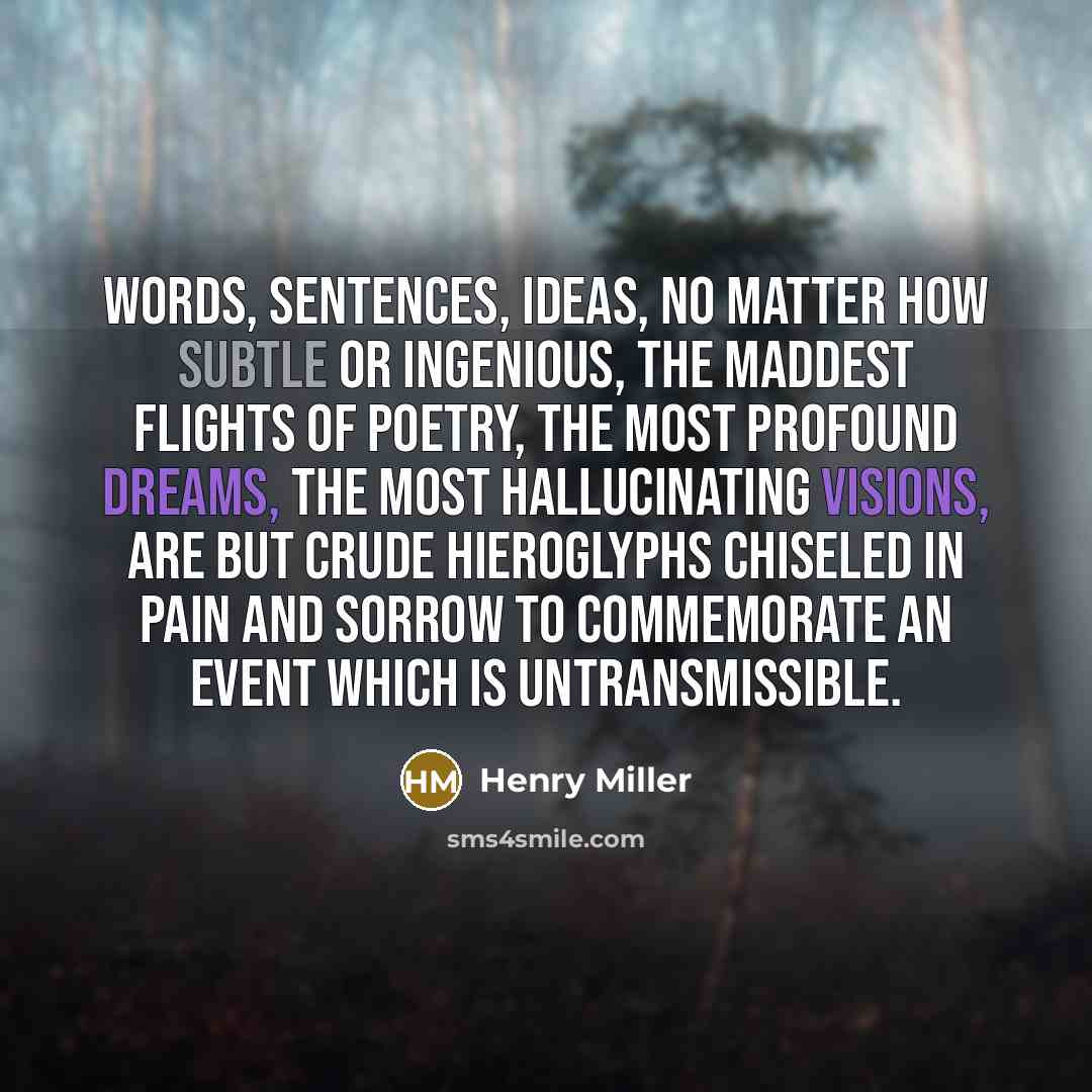 “Words, sentences, ideas, no matter how subtle or ingenious, the maddest flights of poetry, the most profound dreams, the most hallucinating visions, are but crude hieroglyphs chiseled in pain and sorrow to commemorate an event which is untransmissible.” quote by Henry Miller