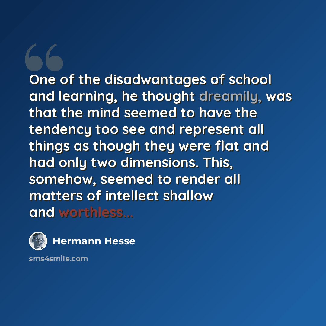 “One of the disadwantages of school and learning, he thought dreamily, was that the mind seemed to have the tendency too see and represent all things as though they were flat and had only two dimensions. This, somehow, seemed to render all matters of intellect shallow and worthless...” quote by Hermann Hesse