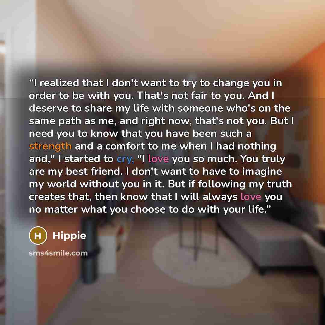 “I realized that I don't want to try to change you in order to be with you. That's not fair to you. And I deserve to share my life with someone who's on the same path as me, and right now, that's not you. But I need you to know that you have been such a strength and a comfort to me when I had…” quote by Hippie