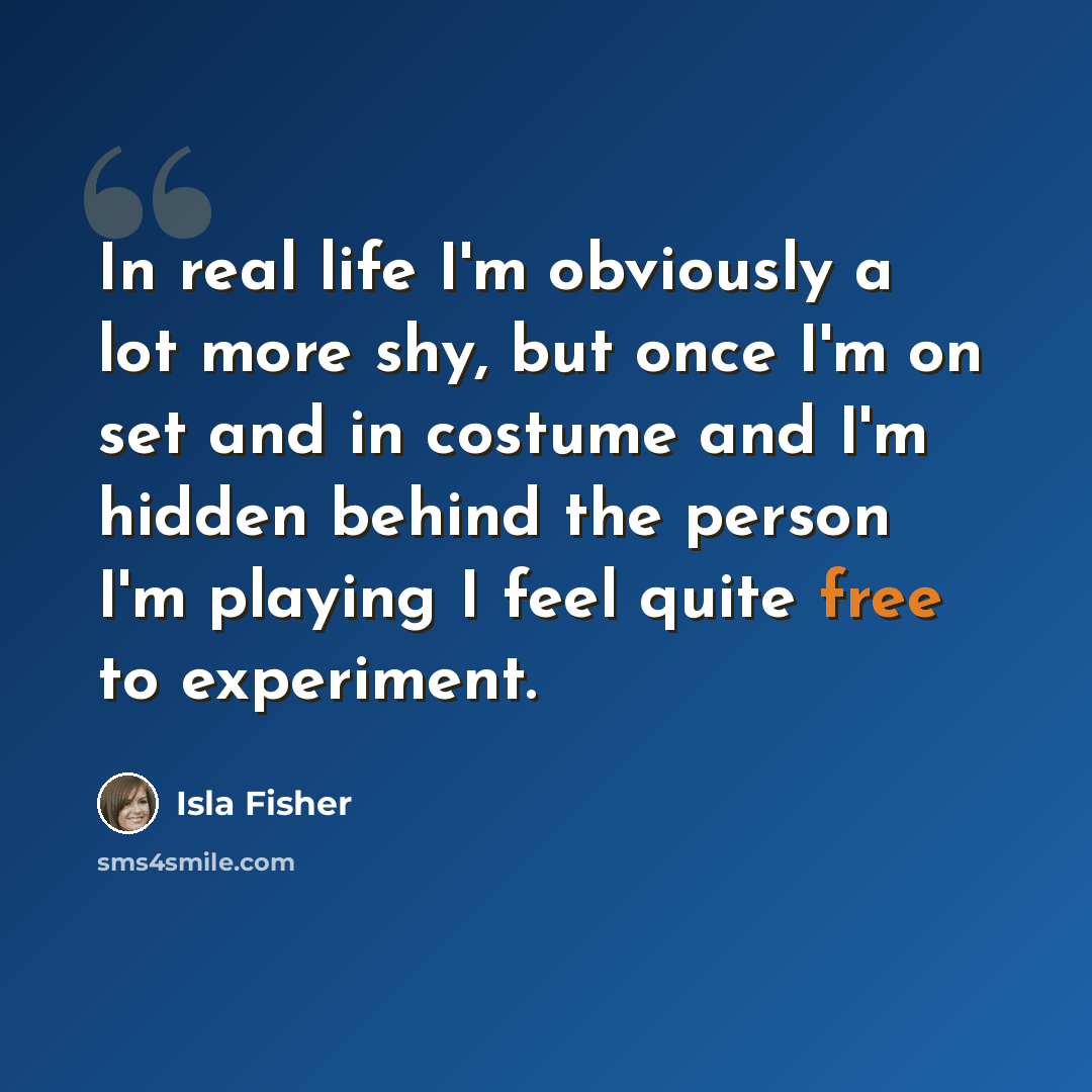 “In real life I'm obviously a lot more shy, but once I'm on set and in costume and I'm hidden behind the person I'm playing I feel quite free to experiment.” quote by Isla Fisher