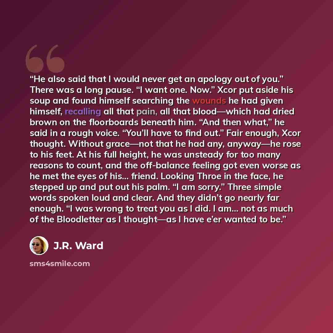 “He also said that I would never get an apology out of you.” There was a long pause. “I want one. Now.” Xcor put aside his soup and found himself searching the wounds he had given himself, recalling all that pain, all that blood—which had dried brown on the floorboards beneath him. “And then what,”…” quote by J.R. Ward