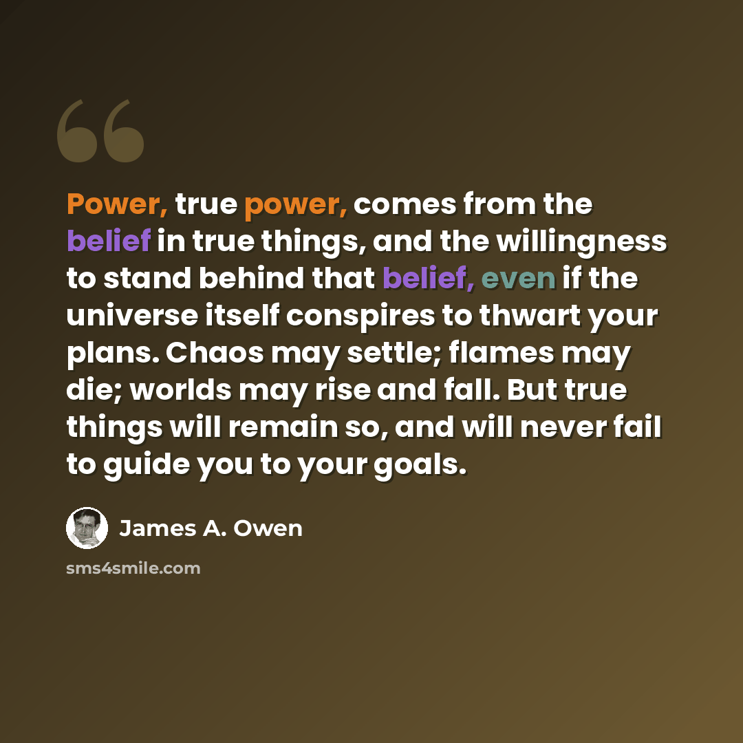 “Power, true power, comes from the belief in true things, and the willingness to stand behind that belief, even if the universe itself conspires to thwart your plans. Chaos may settle; flames may die; worlds may rise and fall. But true things will remain so, and will never fail to guide you to your…” quote by James A. Owen