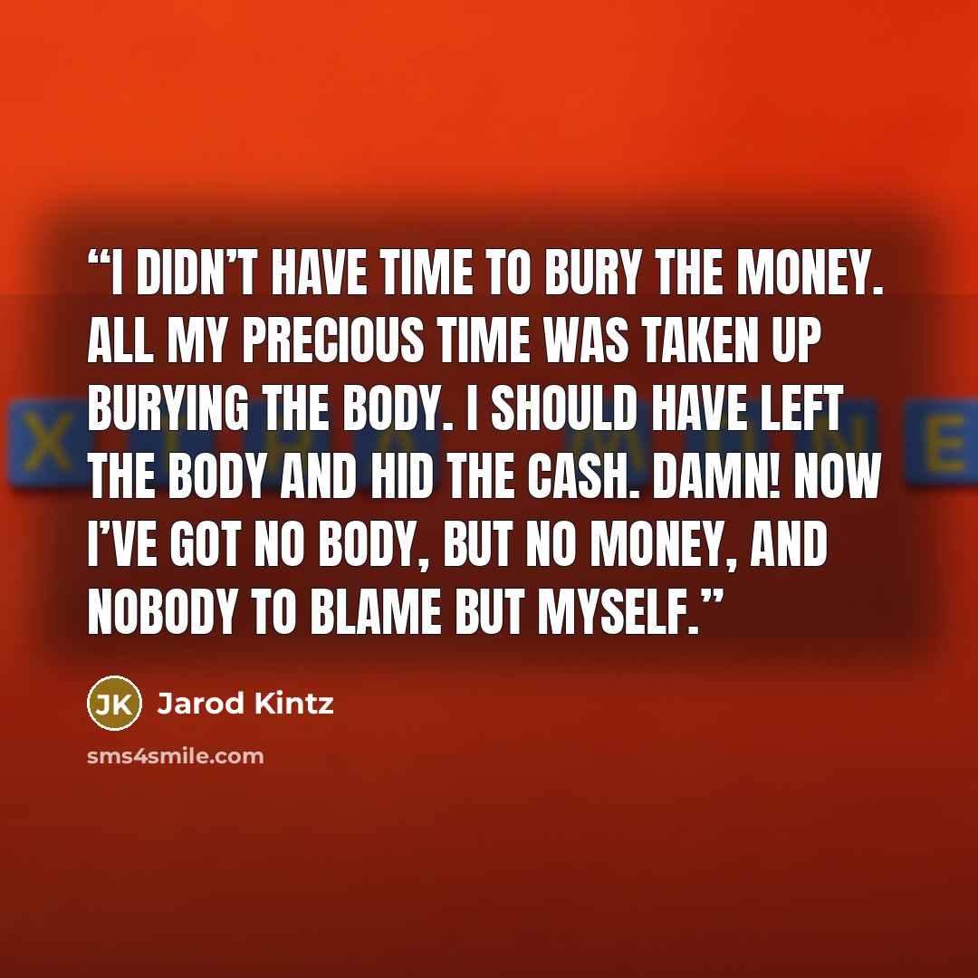 “I didn’t have time to bury the money. All my precious time was taken up burying the body. I should have left the body and hid the cash. Damn! Now I’ve got no body, but no money, and nobody to blame but myself.” quote by Jarod Kintz