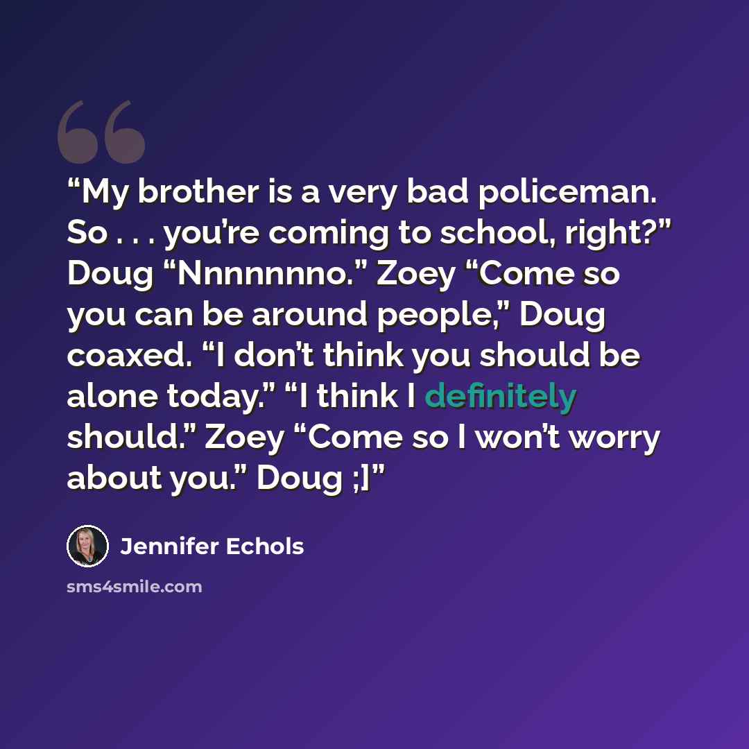 “My brother is a very bad policeman. So . . . you’re coming to school, right?” Doug “Nnnnnnno.” Zoey “Come so you can be around people,” Doug coaxed. “I don’t think you should be alone today.” “I think I definitely should.” Zoey “Come so I won’t worry about you.” Doug ;]” quote by Jennifer Echols