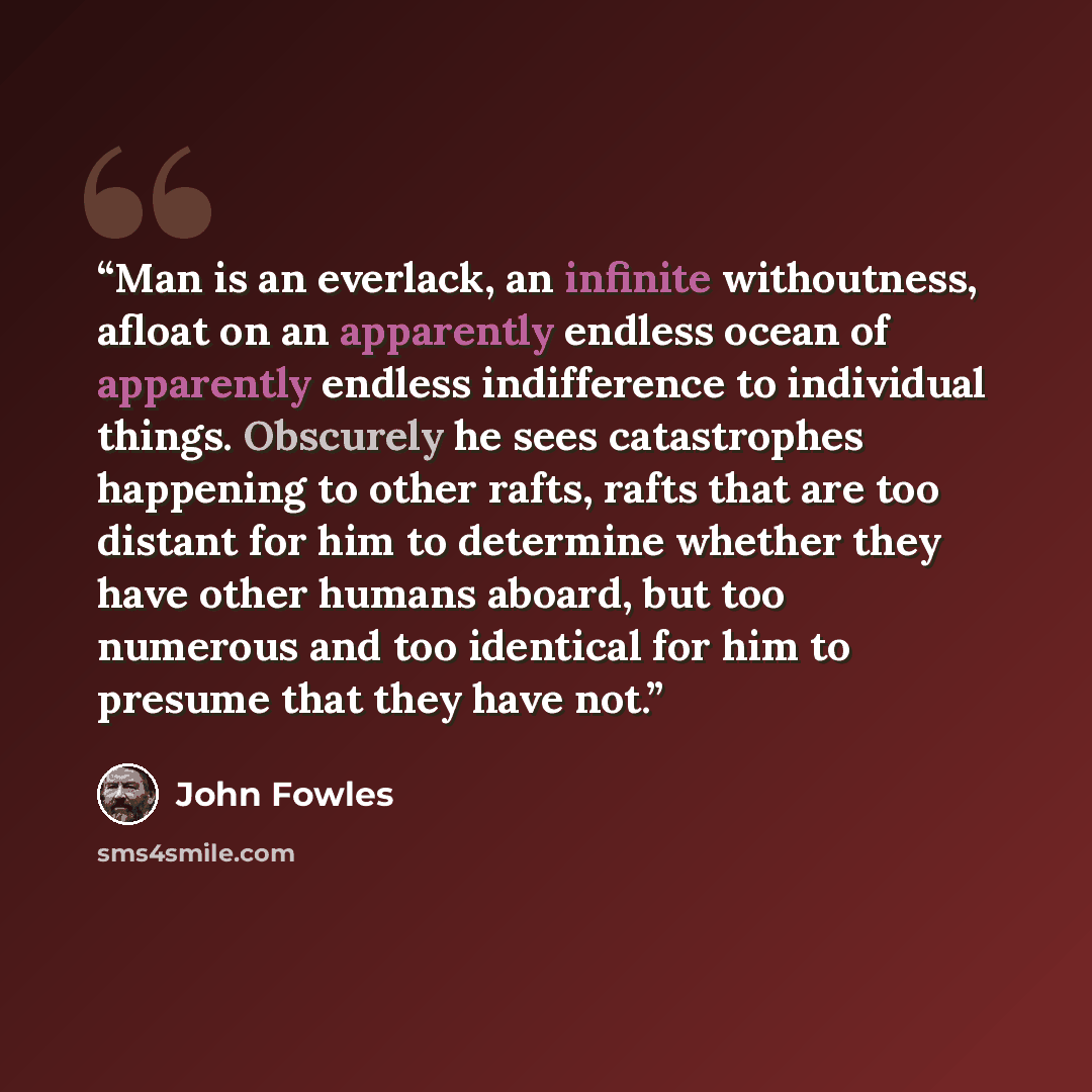 “Man is an everlack, an infinite withoutness, afloat on an apparently endless ocean of apparently endless indifference to individual things. Obscurely he sees catastrophes happening to other rafts, rafts that are too distant for him to determine whether they have other humans aboard, but too…” quote by John Fowles