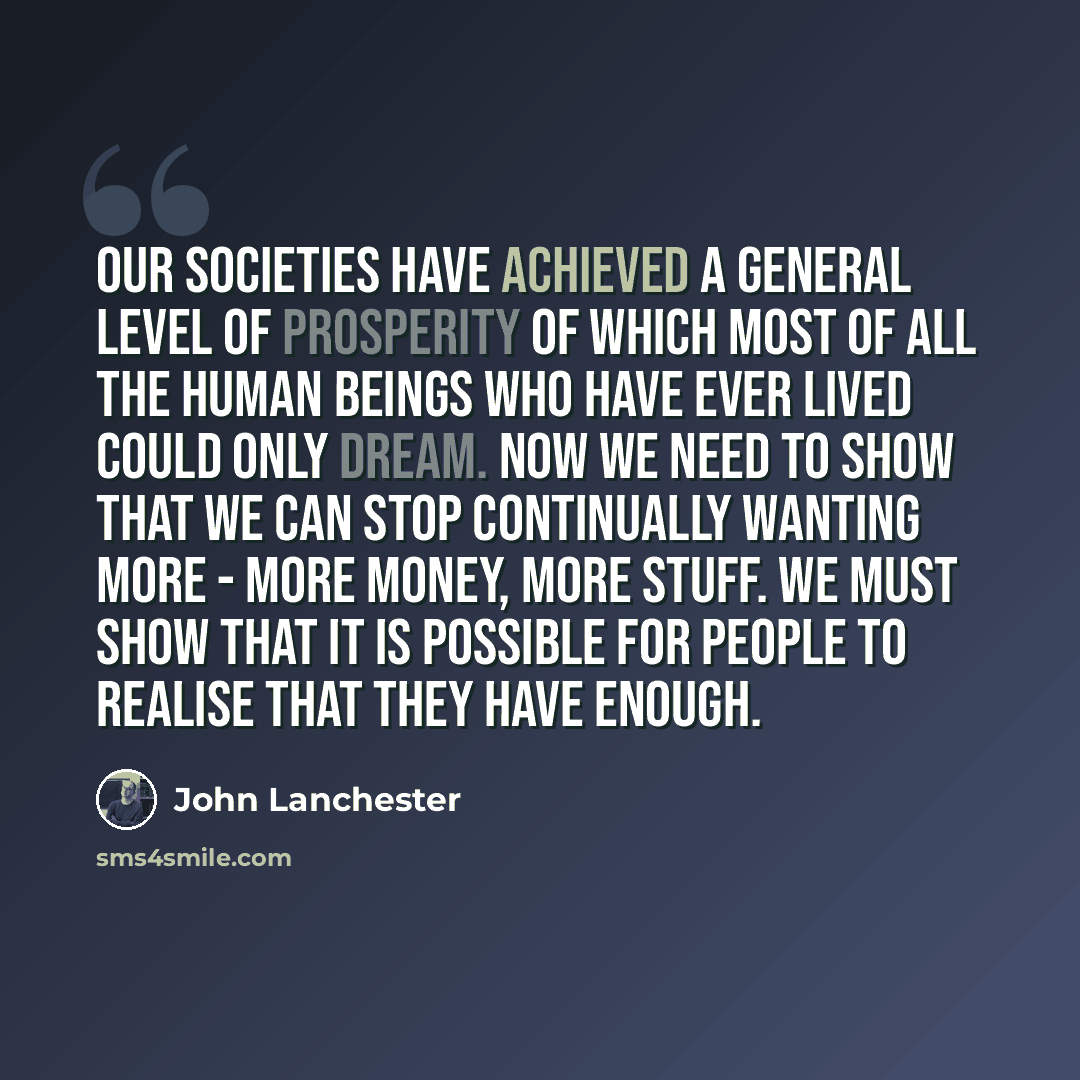 “Our societies have achieved a general level of prosperity of which most of all the human beings who have ever lived could only dream. Now we need to show that we can stop continually wanting more - more money, more stuff. We must show that it is possible for people to realise that they have enough.” quote by John Lanchester