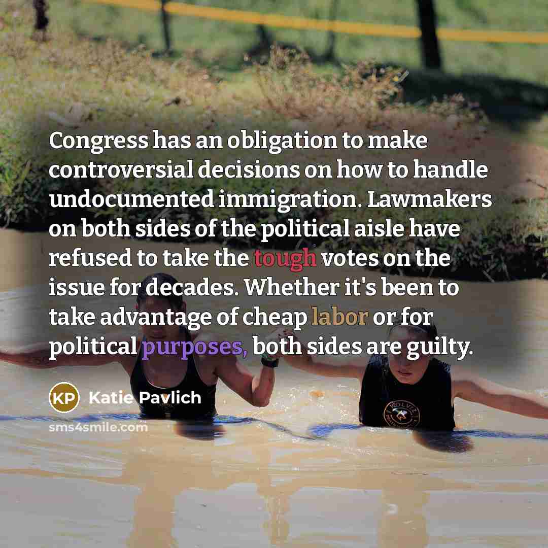 “Congress has an obligation to make controversial decisions on how to handle undocumented immigration. Lawmakers on both sides of the political aisle have refused to take the tough votes on the issue for decades. Whether it's been to take advantage of cheap labor or for political purposes, both…” quote by Katie Pavlich