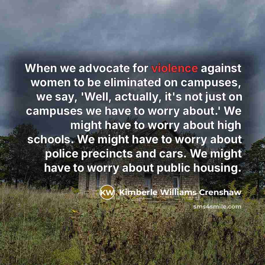 “When we advocate for violence against women to be eliminated on campuses, we say, 'Well, actually, it's not just on campuses we have to worry about.' We might have to worry about high schools. We might have to worry about police precincts and cars. We might have to worry about public housing.” quote by Kimberle Williams Crenshaw