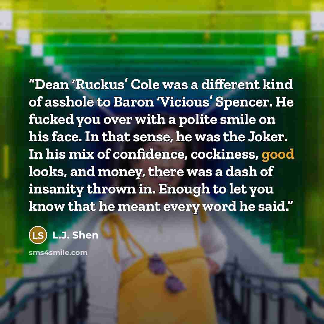 “Dean ‘Ruckus’ Cole was a different kind of asshole to Baron ‘Vicious’ Spencer. He fucked you over with a polite smile on his face. In that sense, he was the Joker. In his mix of confidence, cockiness, good looks, and money, there was a dash of insanity thrown in. Enough to let you know that he…” quote by L.J. Shen