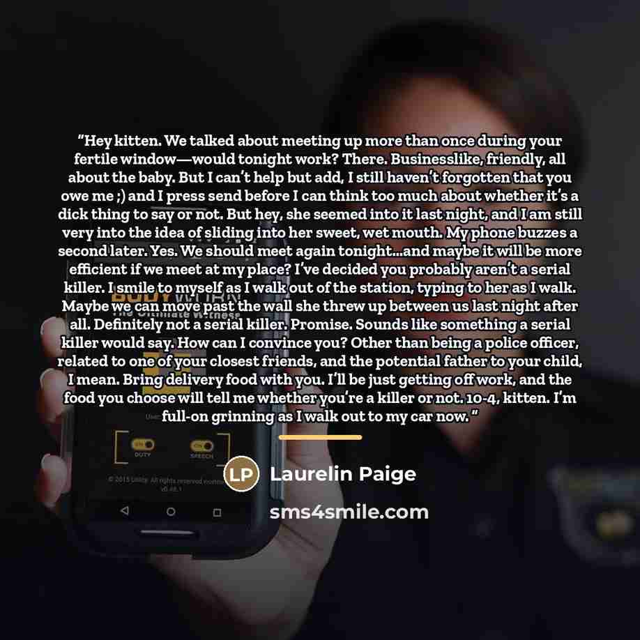 “Hey kitten. We talked about meeting up more than once during your fertile window—would tonight work? There. Businesslike, friendly, all about the baby. But I can’t help but add, I still haven’t forgotten that you owe me ;) and I press send before I can think too much about whether it’s a dick…” quote by Laurelin Paige