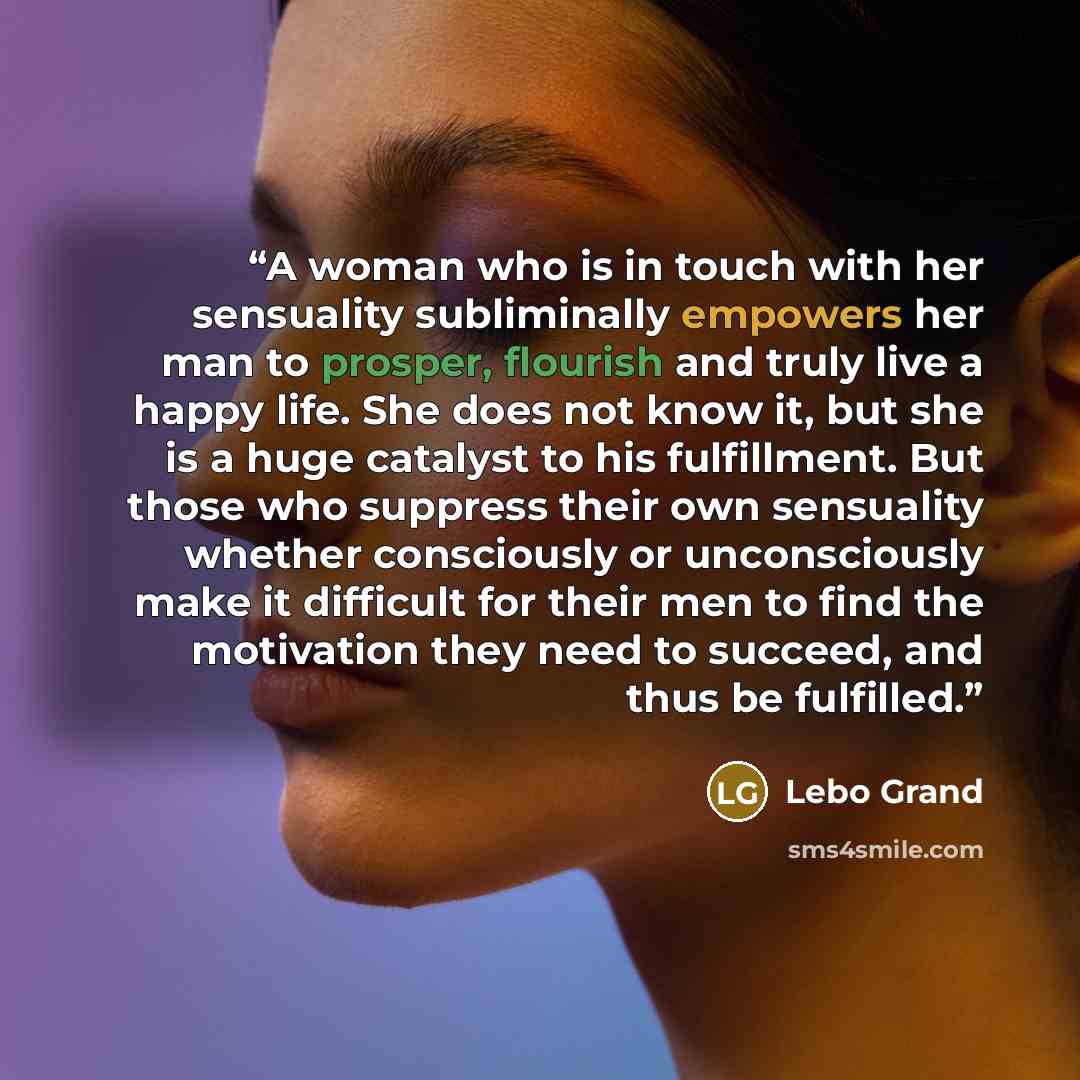 “A woman who is in touch with her sensuality subliminally empowers her man to prosper, flourish and truly live a happy life. She does not know it, but she is a huge catalyst to his fulfillment. But those who suppress their own sensuality whether consciously or unconsciously make it difficult for…” quote by Lebo Grand