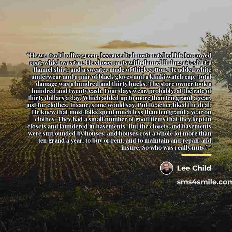 “He went with olive green, because it almost matched his borrowed coat, which was tan. He chose pants with flannel lining, a T-shirt a flannel shirt, and a sweater made of thick cotton. He added white underwear and a pair of black gloves and a khaki watch cap. Total damage was a hundred and thirty…” quote by Lee Child