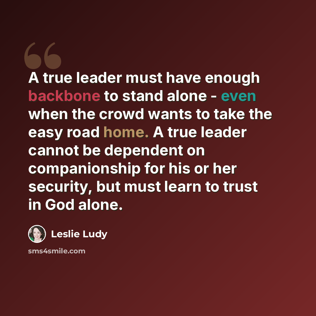 “A true leader must have enough backbone to stand alone - even when the crowd wants to take the easy road home. A true leader cannot be dependent on companionship for his or her security, but must learn to trust in God alone.” quote by Leslie Ludy