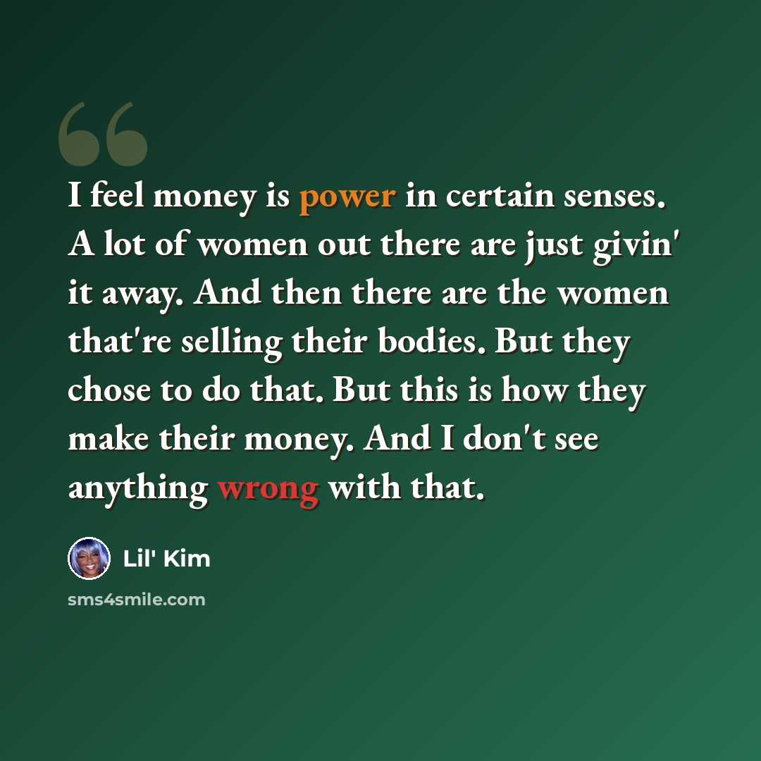 “I feel money is power in certain senses. A lot of women out there are just givin' it away. And then there are the women that're selling their bodies. But they chose to do that. But this is how they make their money. And I don't see anything wrong with that.” quote by Lil' Kim