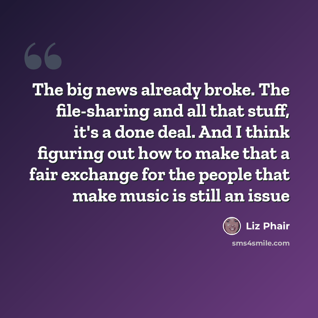 “The big news already broke. The file-sharing and all that stuff, it's a done deal. And I think figuring out how to make that a fair exchange for the people that make music is still an issue” quote by Liz Phair