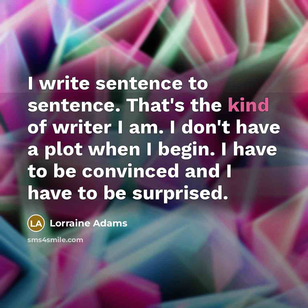 “I write sentence to sentence. That's the kind of writer I am. I don't have a plot when I begin. I have to be convinced and I have to be surprised.” quote by Lorraine Adams