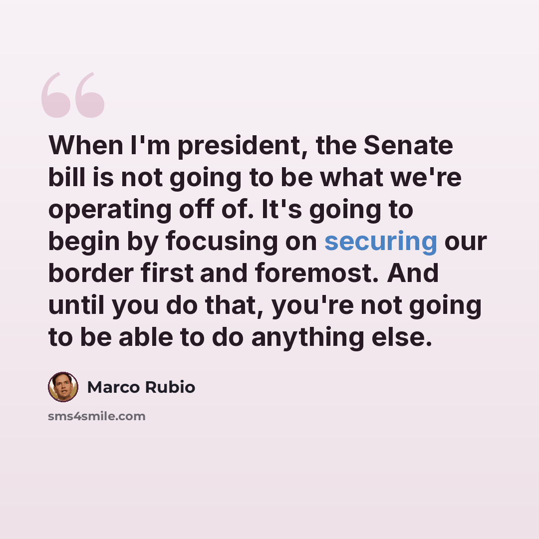 “When I'm president, the Senate bill is not going to be what we're operating off of. It's going to begin by focusing on securing our border first and foremost. And until you do that, you're not going to be able to do anything else.” quote by Marco Rubio
