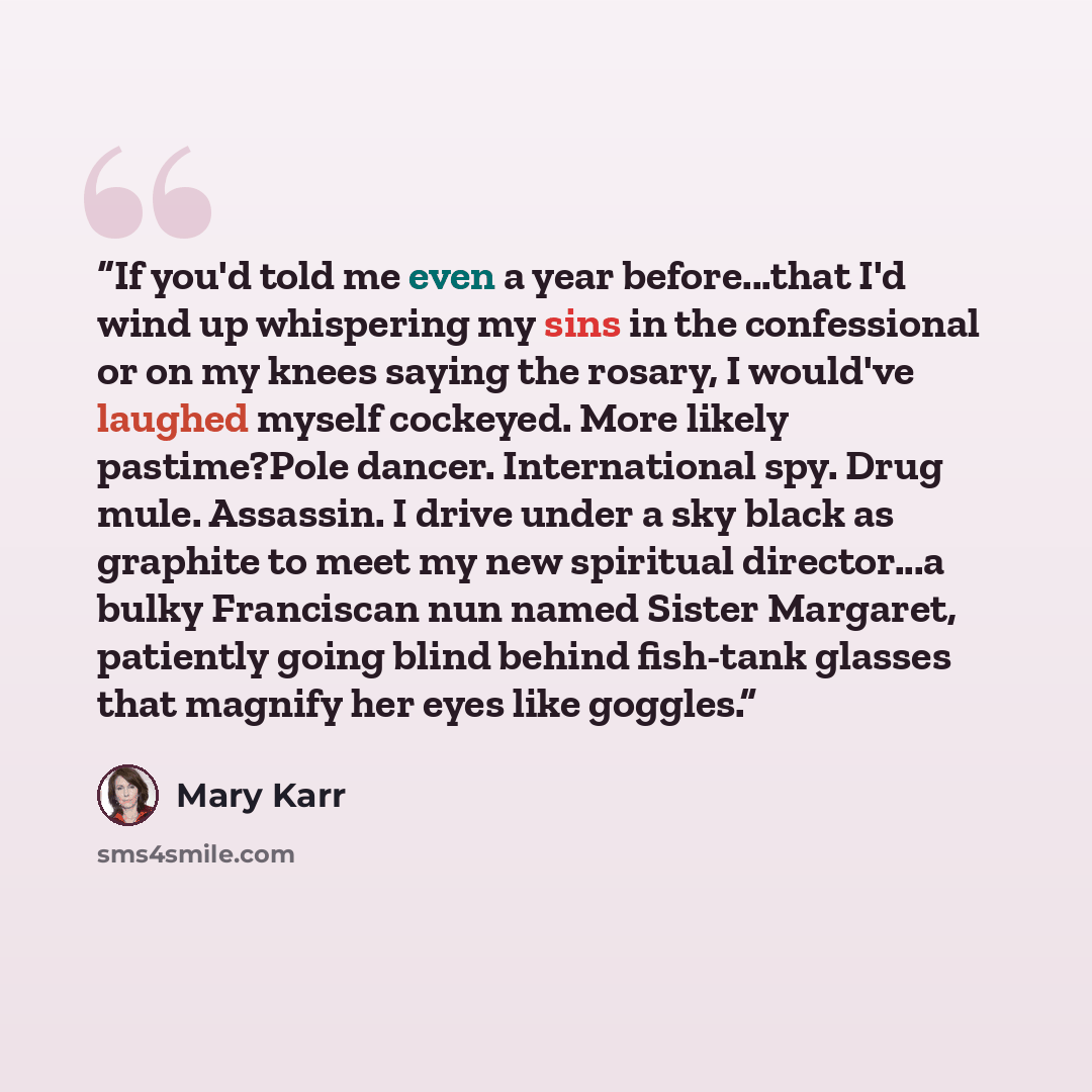 “If you'd told me even a year before...that I'd wind up whispering my sins in the confessional or on my knees saying the rosary, I would've laughed myself cockeyed. More likely pastime?Pole dancer. International spy. Drug mule. Assassin. I drive under a sky black as graphite to meet my new…” quote by Mary Karr