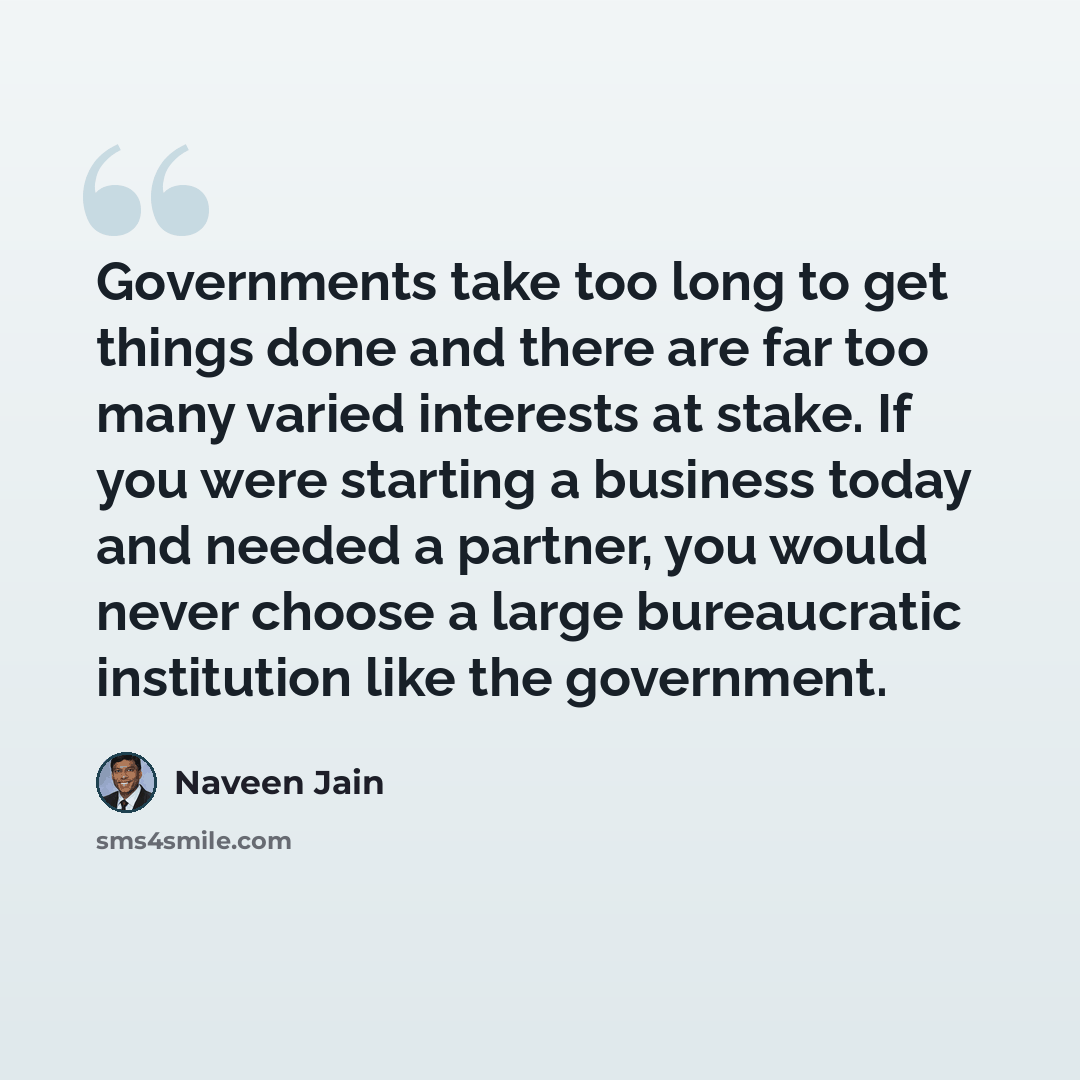 “Governments take too long to get things done and there are far too many varied interests at stake. If you were starting a business today and needed a partner, you would never choose a large bureaucratic institution like the government.” quote by Naveen Jain