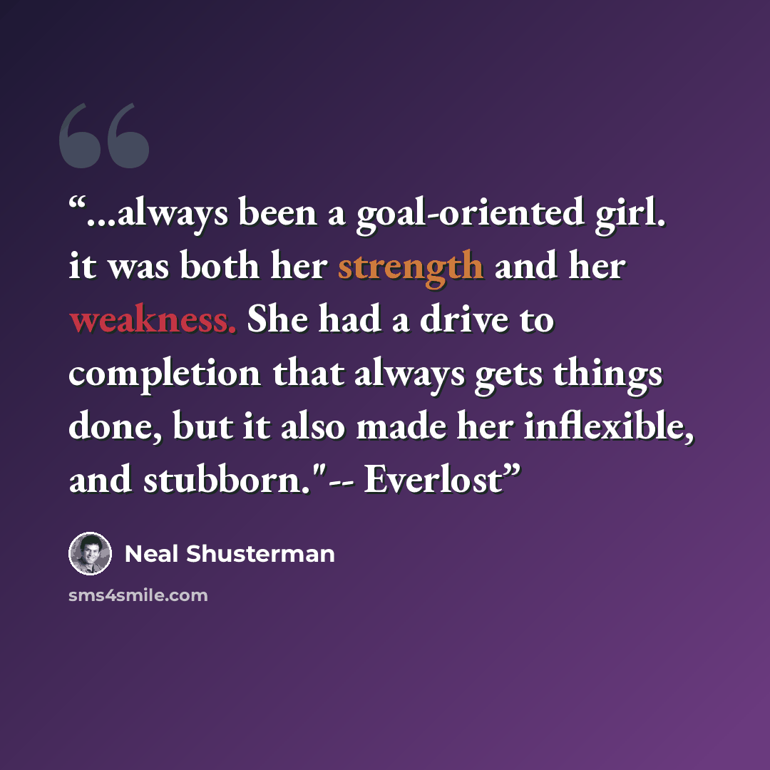 “...always been a goal-oriented girl. it was both her strength and her weakness. She had a drive to completion that always gets things done, but it also made her inflexible, and stubborn."-- Everlost” quote by Neal Shusterman
