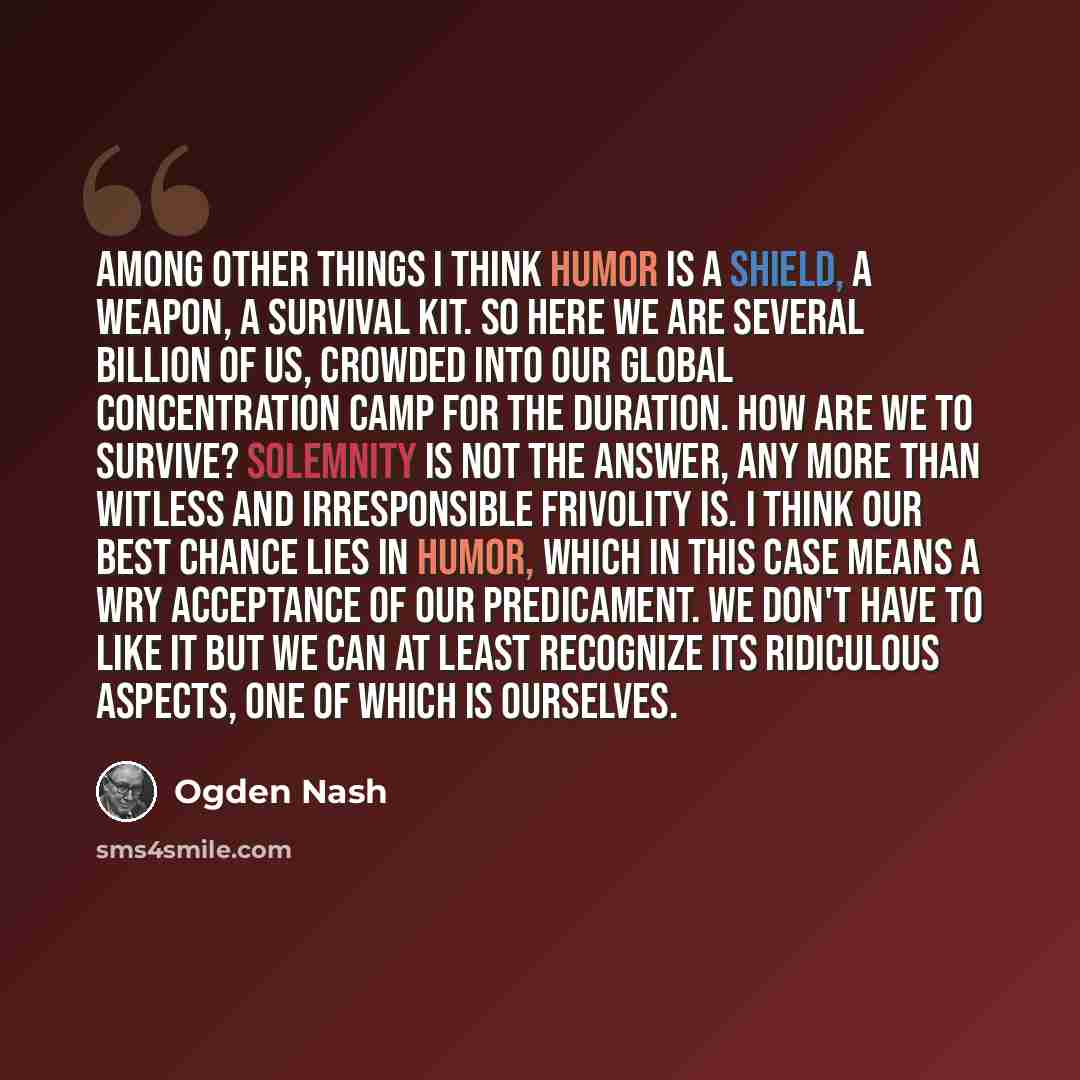 “Among other things I think humor is a shield, a weapon, a survival kit. So here we are several billion of us, crowded into our global concentration camp for the duration. How are we to survive? Solemnity is not the answer, any more than witless and irresponsible frivolity is. I think our best…” quote by Ogden Nash
