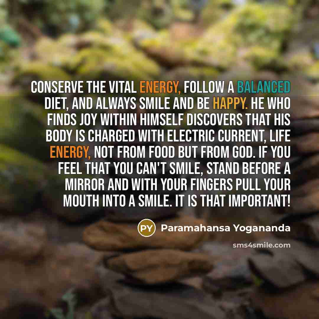 “Conserve the vital energy, follow a balanced diet, and always smile and be happy. He who finds joy within himself discovers that his body is charged with electric current, life energy, not from food but from God. If you feel that you can't smile, stand before a mirror and with your fingers pull…” quote by Paramahansa Yogananda