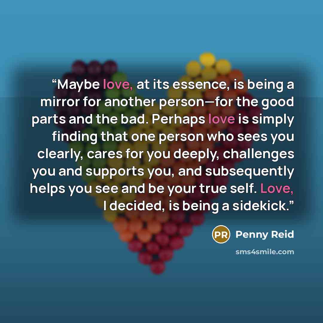 “Maybe love, at its essence, is being a mirror for another person—for the good parts and the bad. Perhaps love is simply finding that one person who sees you clearly, cares for you deeply, challenges you and supports you, and subsequently helps you see and be your true self. Love, I decided, is…” quote by Penny Reid